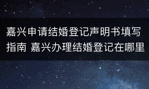 嘉兴申请结婚登记声明书填写指南 嘉兴办理结婚登记在哪里