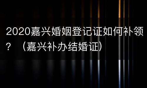 2020嘉兴婚姻登记证如何补领？（嘉兴补办结婚证）