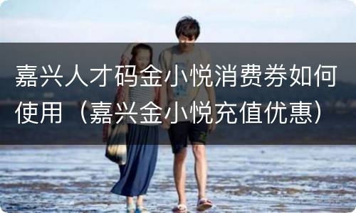 嘉兴人才码金小悦消费券如何使用（嘉兴金小悦充值优惠）