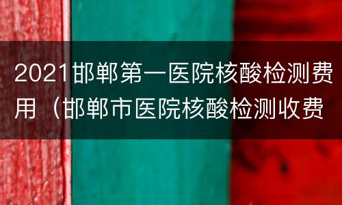 2021邯郸第一医院核酸检测费用（邯郸市医院核酸检测收费标准）