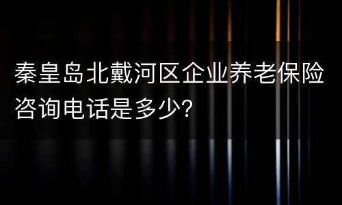 秦皇岛北戴河区企业养老保险咨询电话是多少？