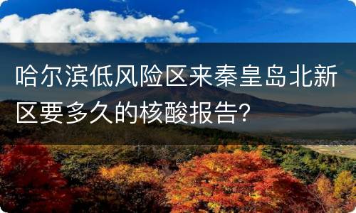 哈尔滨低风险区来秦皇岛北新区要多久的核酸报告？