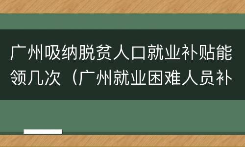 广州吸纳脱贫人口就业补贴能领几次（广州就业困难人员补贴多少）