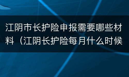 江阴市长护险申报需要哪些材料（江阴长护险每月什么时候支付）