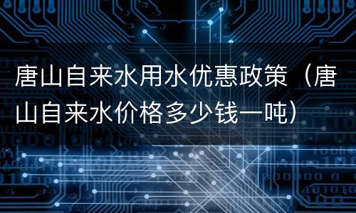 唐山自来水用水优惠政策（唐山自来水价格多少钱一吨）