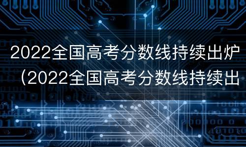 2022全国高考分数线持续出炉（2022全国高考分数线持续出炉了吗）