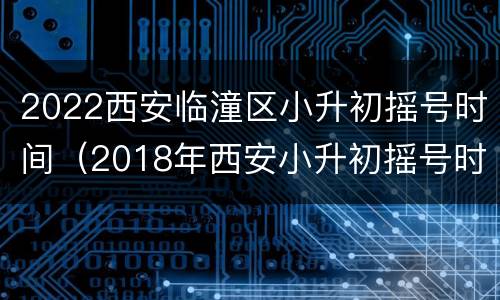 2022西安临潼区小升初摇号时间（2018年西安小升初摇号时间）