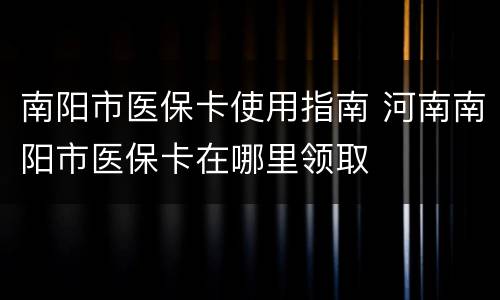南阳市医保卡使用指南 河南南阳市医保卡在哪里领取