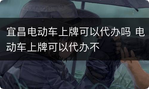 宜昌电动车上牌可以代办吗 电动车上牌可以代办不