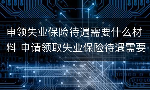 申领失业保险待遇需要什么材料 申请领取失业保险待遇需要提供材料有