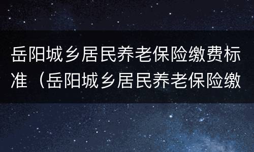 岳阳城乡居民养老保险缴费标准（岳阳城乡居民养老保险缴费标准最新）