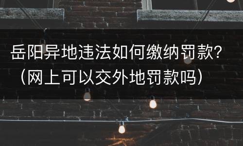 岳阳异地违法如何缴纳罚款？（网上可以交外地罚款吗）