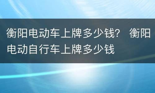 衡阳电动车上牌多少钱？ 衡阳电动自行车上牌多少钱
