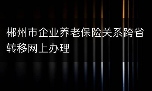 郴州市企业养老保险关系跨省转移网上办理