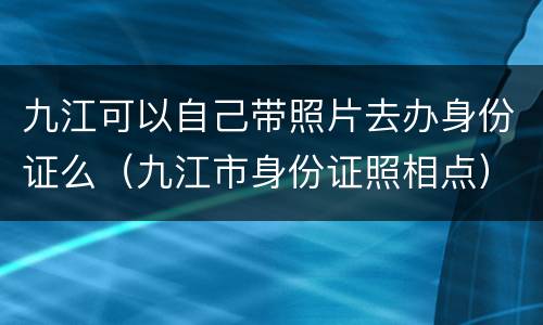 九江可以自己带照片去办身份证么（九江市身份证照相点）