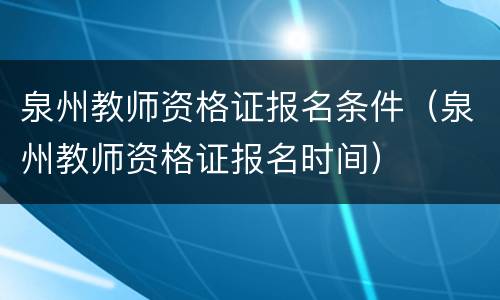 泉州教师资格证报名条件（泉州教师资格证报名时间）