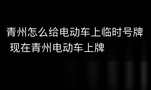 青州怎么给电动车上临时号牌 现在青州电动车上牌