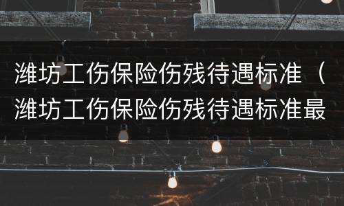 潍坊工伤保险伤残待遇标准（潍坊工伤保险伤残待遇标准最新）