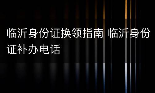 临沂身份证换领指南 临沂身份证补办电话