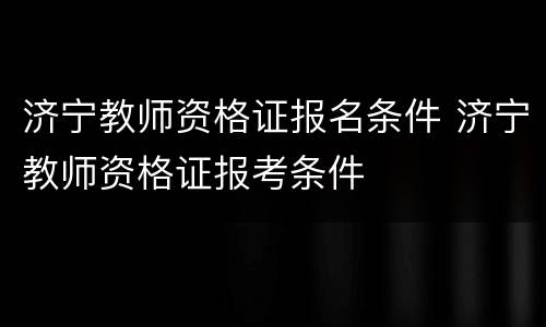济宁教师资格证报名条件 济宁教师资格证报考条件