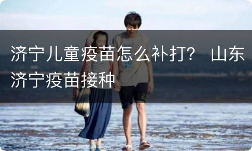 济宁儿童疫苗怎么补打？ 山东济宁疫苗接种