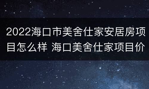 2022海口市美舍仕家安居房项目怎么样 海口美舍仕家项目价格