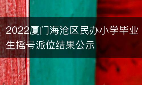 2022厦门海沧区民办小学毕业生摇号派位结果公示