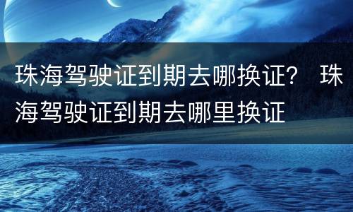 珠海驾驶证到期去哪换证？ 珠海驾驶证到期去哪里换证
