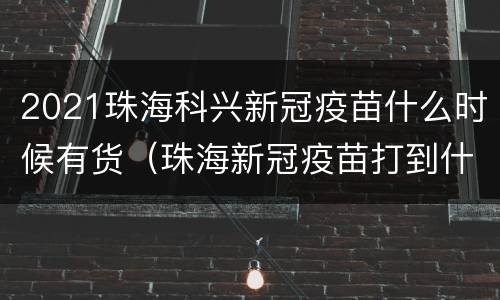 2021珠海科兴新冠疫苗什么时候有货（珠海新冠疫苗打到什么时候）