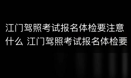 江门驾照考试报名体检要注意什么 江门驾照考试报名体检要注意什么事项