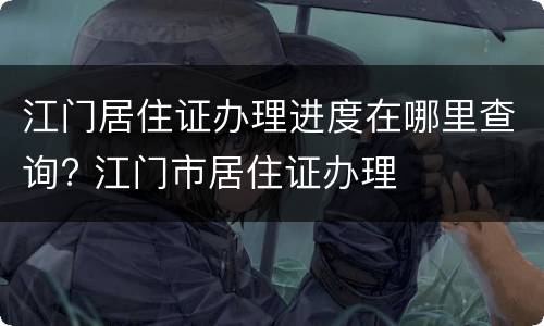 江门居住证办理进度在哪里查询? 江门市居住证办理