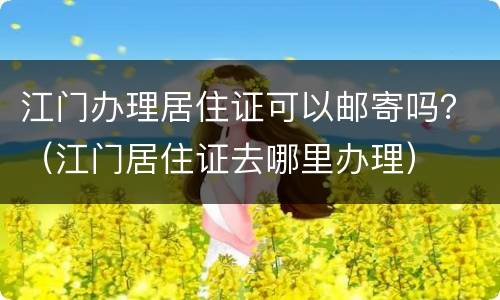 江门办理居住证可以邮寄吗？（江门居住证去哪里办理）