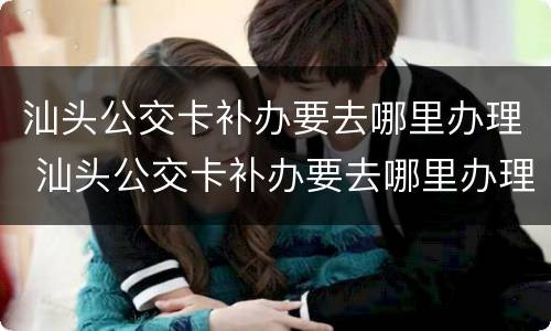 汕头公交卡补办要去哪里办理 汕头公交卡补办要去哪里办理呢