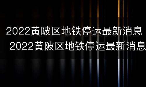 2022黄陂区地铁停运最新消息 2022黄陂区地铁停运最新消息公布