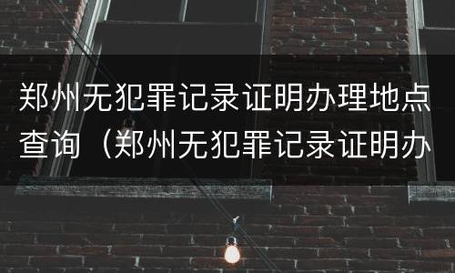郑州无犯罪记录证明办理地点查询（郑州无犯罪记录证明办理地点查询系统）