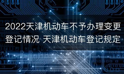 2022天津机动车不予办理变更登记情况 天津机动车登记规定