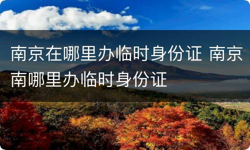 南京在哪里办临时身份证 南京南哪里办临时身份证