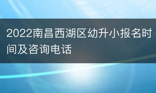 2022南昌西湖区幼升小报名时间及咨询电话