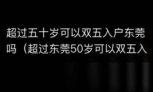 超过五十岁可以双五入户东莞吗（超过东莞50岁可以双五入户吗）