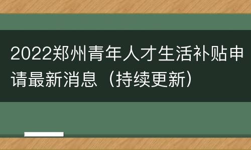 2022郑州青年人才生活补贴申请最新消息（持续更新）