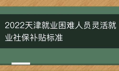 2022天津就业困难人员灵活就业社保补贴标准