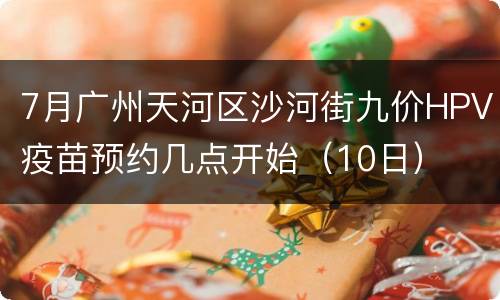 7月广州天河区沙河街九价HPV疫苗预约几点开始（10日）