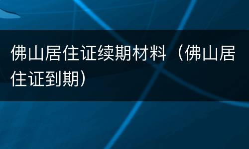 佛山居住证续期材料（佛山居住证到期）