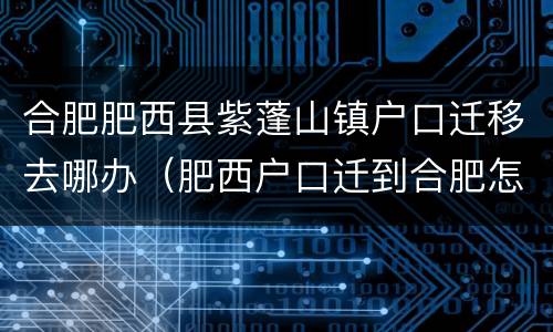 合肥肥西县紫蓬山镇户口迁移去哪办(肥西户口迁到合肥怎么办理)