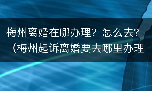 梅州离婚在哪办理？怎么去？（梅州起诉离婚要去哪里办理）
