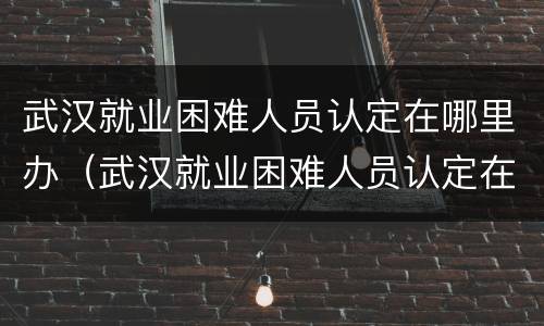 武汉就业困难人员认定在哪里办（武汉就业困难人员认定在哪里办理手续）