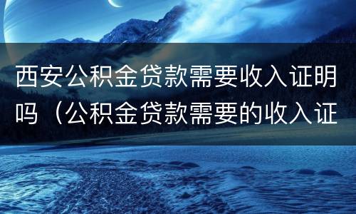 西安公积金贷款需要收入证明吗（公积金贷款需要的收入证明）
