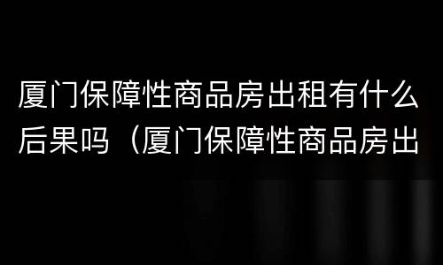 厦门保障性商品房出租有什么后果吗（厦门保障性商品房出租有什么后果吗现在）