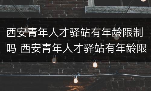 西安青年人才驿站有年龄限制吗 西安青年人才驿站有年龄限制吗知乎