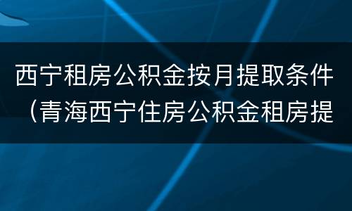 西宁租房公积金按月提取条件（青海西宁住房公积金租房提取一年几次）